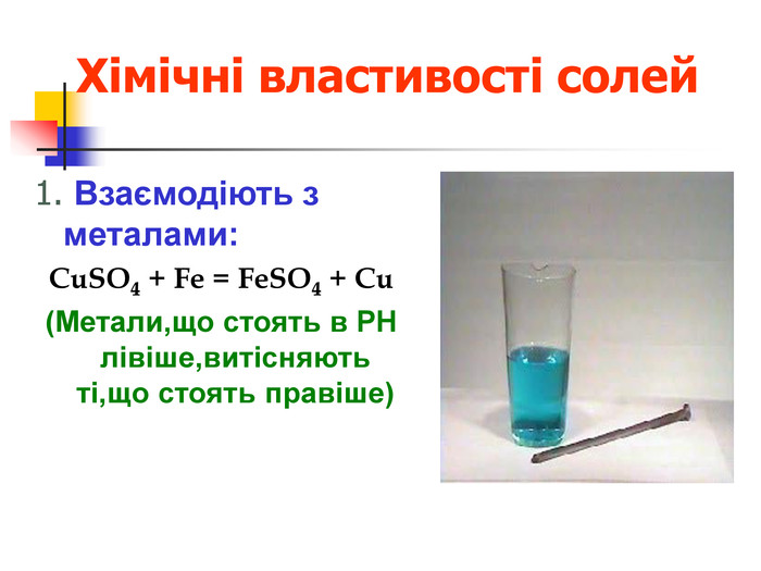 Хімічні властивості солей 1. Взаємодіють з металами:  CuSO4 + Fe = FeSO4 + Cu (Метали,що стоять в РН лівіше,витісняють ті,що стоять правіше)     