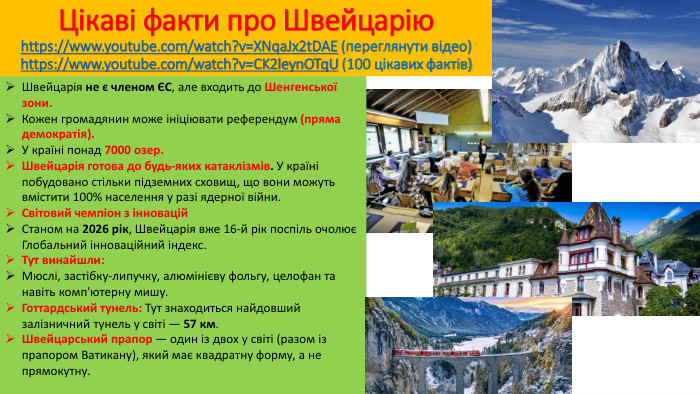 Цікаві факти про Швейцаріюhttps://www.youtube.com/watch?v=XNqa. Jx2t. DAE (переглянути відео)https://www.youtube.com/watch?v=CK2leyn. OTq. U (100 цікавих фактів)Швейцарія не є членом ЄС, але входить до Шенгенської зони. Кожен громадянин може ініціювати референдум (пряма демократія). У країні понад 7000 озер. Швейцарія готова до будь-яких катаклізмів. У країні побудовано стільки підземних сховищ, що вони можуть вмістити 100% населення у разі ядерної війни. Світовий чемпіон з інновацій. Станом на 2026 рік, Швейцарія вже 16-й рік поспіль очолює Глобальний інноваційний індекс. Тут винайшли: Мюслі, застібку-липучку, алюмінієву фольгу, целофан та навіть комп'ютерну мишу. Готтардський тунель: Тут знаходиться найдовший залізничний тунель у світі — 57 км. Швейцарський прапор — один із двох у світі (разом із прапором Ватикану), який має квадратну форму, а не прямокутну.