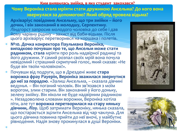 Архіваріус повідомив Ансельму, що три змійки – його дочки, і він закоханий в молодшу, Серпентину. Ліндгорст запросив молодого чоловіка до себе і дав йому чарівну рідину – захист від баби-відьми. Після цього архіваріус перетворився на коршака і полетів.№10. Дочка конректора Паульмана Вероніка, випадково почувши про те, що Ансельм може стати радником, стала мріяти про роль надвірної радниці та його дружини. У самий розпал своїх мрій вона почула невідомий і страшний скрипучий голос, який сказав: «Не буде він твоїм чоловіком!». Почувши від подруги, що в Дрездені живе стара ворожка фрау Рауерін, Вероніка зважилася звернутися до неї за порадою. «Залиш Ансельма, – сказала дівчині ведунья. – Він поганий чоловік. Він зв’язався з моїм ворогом, злим старим. Він закоханий у його доньку, зелену змійку. Він ніколи не буде надвірним радником ». Незадоволена словами ворожки, Вероніка хотіла піти, але тут ворожка перетворилася на стару няньку дівчини, Лізу. Щоб затримати Вероніку, нянька сказала, що постарається зцілити Ансельма від чар чаклуна. Для цього дівчина повинна прийти до неї вночі, у майбутнє рівнодення. Надія знову прокинулася в душі Вероніки. Ким виявилась змійка, в яку студент закохався?Чому Вероніка стала мріяти стати дружиною Ансельма? До кого вона звернулася за допомогою? Який обряд провела відьма?