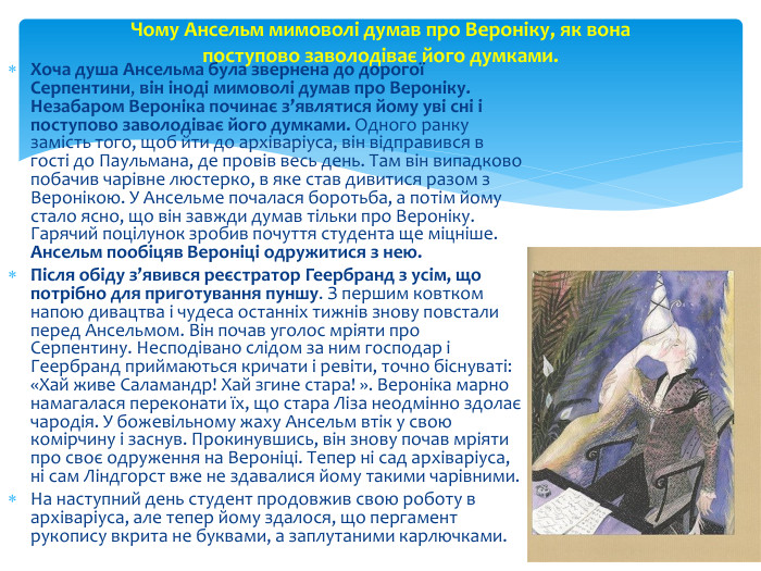 Хоча душа Ансельма була звернена до дорогої Серпентини, він іноді мимоволі думав про Вероніку. Незабаром Вероніка починає з’являтися йому уві сні і поступово заволодіває його думками. Одного ранку замість того, щоб йти до архіваріуса, він відправився в гості до Паульмана, де провів весь день. Там він випадково побачив чарівне люстерко, в яке став дивитися разом з Веронікою. У Ансельме почалася боротьба, а потім йому стало ясно, що він завжди думав тільки про Вероніку. Гарячий поцілунок зробив почуття студента ще міцніше. Ансельм пообіцяв Вероніці одружитися з нею. Після обіду з’явився реєстратор Геербранд з усім, що потрібно для приготування пуншу. З першим ковтком напою дивацтва і чудеса останніх тижнів знову повстали перед Ансельмом. Він почав уголос мріяти про Серпентину. Несподівано слідом за ним господар і Геербранд приймаються кричати і ревіти, точно біснуваті: «Хай живе Саламандр! Хай згине стара! ». Вероніка марно намагалася переконати їх, що стара Ліза неодмінно здолає чародія. У божевільному жаху Ансельм втік у свою комірчину і заснув. Прокинувшись, він знову почав мріяти про своє одруження на Вероніці. Тепер ні сад архіваріуса, ні сам Ліндгорст вже не здавалися йому такими чарівними. На наступний день студент продовжив свою роботу в архіваріуса, але тепер йому здалося, що пергамент рукопису вкрита не буквами, а заплутаними карлючками. Чому Ансельм мимоволі думав про Вероніку, як вона поступово заволодіває його думками.