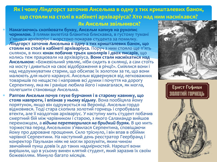 Намагаючись скопіювати букву, Ансельм капнув на рукопис чорнилом. З плями вилетіла блакитна блискавка, в густому тумані з’явився архіваріус і жорстоко покарав студента за помилку. Ліндгорст заточив Ансельма в одну з тих кришталевих банок, що стояли на столі в кабінеті архіваріуса. Поруч з ним стояло ще п’ять склянок, в яких юнак побачив трьох школярів і двох писарів, що колись теж працювали на архіваріуса. Вони стали насміхатися над Ансельмом: «Божевільний уявляє, ніби сидить в склянці, а сам стоїть на мосту і дивиться на своє відображення в річці!». Сміялися вони і над недоумкуватим старим, що обсипає їх золотом за те, що вони малюють для нього каракулі. Ансельм відвернувся від легковажних товаришів по нещастю і направив всі думки і почуття на дорогу Серпентину, яка як і раніше любила його і намагалася, як могла, полегшити становище Ансельма. Раптом Ансельм почув глухе бурчання і в старому кавнику, що стояв навпроти, і впізнав у ньому відьму. Вона пообіцяла йому порятунок, якщо він одружується на Вероніці. Ансельм гордо відмовився. Тоді стара схопила золотий горнець і спробувала втекти, але її наздогнав архіваріус. У наступну мить студент побачив смертний бій між чарівником і старою, з якого Саламандр вийшов переможцем, а відьма перетворилася на бридкий буряк. В цю мить торжества перед Ансельмом з’явилася Серпентина, сповіщаючи йому про дароване прощення. Скло тріснуло, і він впав в обійми чарівної Серпентини. На наступний день реєстратор Геербранд і конректор Паульман ніяк не могли зрозуміти, яким чином звичайний пунш довів їх до таких надмірностей. Нарешті вони вирішили, що в усьому винен клятий студент, який заразив їх своїм божевіллям. Минуло багато місяців. Як і чому Ліндгорст заточив Ансельма в одну з тих кришталевих банок, що стояли на столі в кабінеті архіваріуса? Хто над ним насміхався? Як Ансельм звільнився?