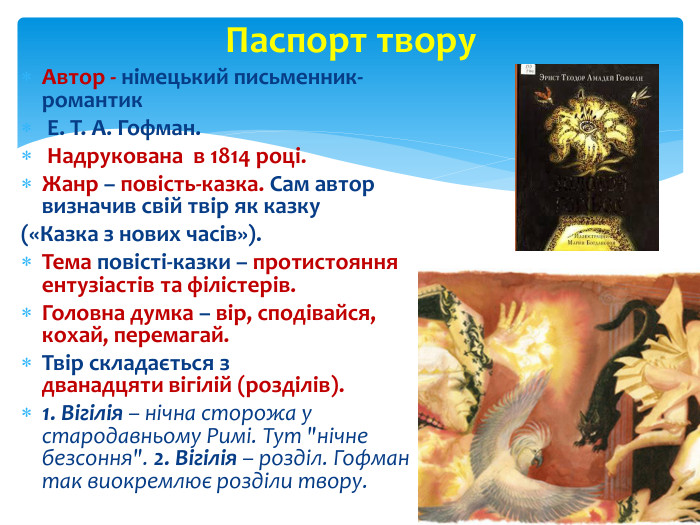 Автор - німецький письменник-романтик Е. Т. А. Гофман. Надрукована в 1814 році. Жанр – повість-казка. Сам автор визначив свій твір як казку («Казка з нових часів»). Тема повісті-казки – протистояння ентузіастів та філістерів. Головна думка – вір, сподівайся, кохай, перемагай. Твір складається з дванадцяти вігілій (розділів). 1. Вігілія – нічна сторожа у стародавньому Римі. Тут 