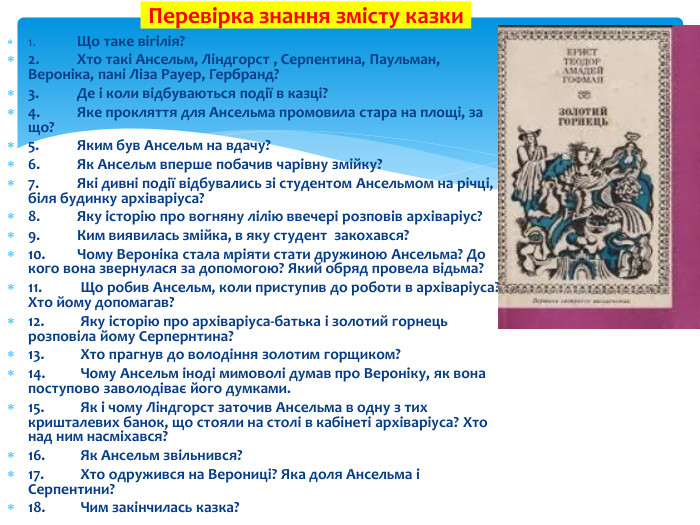 1.	Що таке вігілія?2.	Хто такі Ансельм, Ліндгорст , Серпентина, Паульман, Вероніка, пані Ліза Рауер, Гербранд? 3.	Де і коли відбуваються події в казці?4.	Яке прокляття для Ансельма промовила стара на площі, за що?5.	Яким був Ансельм на вдачу?6.	Як Ансельм вперше побачив чарівну змійку?7.	Які дивні події відбувались зі студентом Ансельмом на річці, біля будинку архіваріуса?8.	Яку історію про вогняну лілію ввечері розповів архіваріус? 9.	Ким виявилась змійка, в яку студент закохався?10.	Чому Вероніка стала мріяти стати дружиною Ансельма? До кого вона звернулася за допомогою? Який обряд провела відьма?11. Що робив Ансельм, коли приступив до роботи в архіваріуса? Хто йому допомагав?12. Яку історію про архіваріуса-батька і золотий горнець розповіла йому Серпернтина?13. Хто прагнув до володіння золотим горщиком?14. Чому Ансельм іноді мимоволі думав про Вероніку, як вона поступово заволодіває його думками.15. Як і чому Ліндгорст заточив Ансельма в одну з тих кришталевих банок, що стояли на столі в кабінеті архіваріуса? Хто над ним насміхався?16. Як Ансельм звільнився?17. Хто одружився на Верониці? Яка доля Ансельма і Серпентини?18. Чим закінчилась казка?Перевірка знання змісту казки 