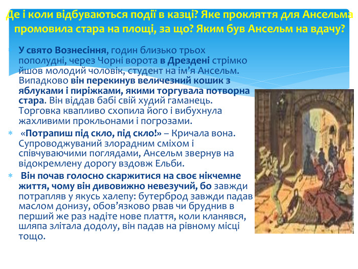 У свято Вознесіння, годин близько трьох пополудні, через Чорні ворота в Дрездені стрімко йшов молодий чоловік, студент на ім’я Ансельм. Випадково він перекинув величезний кошик з яблуками і пиріжками, якими торгувала потворна стара. Він віддав бабі свій худий гаманець. Торговка квапливо схопила його і вибухнула жахливими прокльонами і погрозами. «Потрапиш під скло, під скло!» – Кричала вона. Супроводжуваний злорадним сміхом і співчуваючими поглядами, Ансельм звернув на відокремлену дорогу вздовж Ельби. Він почав голосно скаржитися на своє нікчемне життя, чому він дивовижно невезучий, бо завжди потрапляв у якусь халепу: бутерброд завжди падав маслом донизу, обов’язково рвав чи бруднив в перший же раз надіте нове плаття, коли кланявся, шляпа злітала додолу, він падав на рівному місці тощо. Де і коли відбуваються події в казці? Яке прокляття для Ансельма промовила стара на площі, за що? Яким був Ансельм на вдачу?