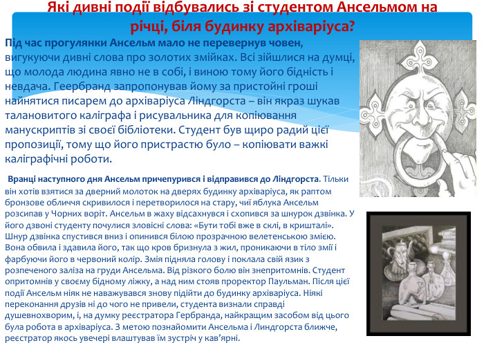 Під час прогулянки Ансельм мало не перевернув човен, вигукуючи дивні слова про золотих змійках. Всі зійшлися на думці, що молода людина явно не в собі, і виною тому його бідність і невдача. Геербранд запропонував йому за пристойні гроші найнятися писарем до архіваріуса Ліндгорста – він якраз шукав талановитого каліграфа і рисувальника для копіювання манускриптів зі своєї бібліотеки. Студент був щиро радий цієї пропозиції, тому що його пристрастю було – копіювати важкі каліграфічні роботи. Вранці наступного дня Ансельм причепурився і відправився до Ліндгорста. Тільки він хотів взятися за дверний молоток на дверях будинку архіваріуса, як раптом бронзове обличчя скривилося і перетворилося на стару, чиї яблука Ансельм розсипав у Чорних воріт. Ансельм в жаху відсахнувся і схопився за шнурок дзвінка. У його дзвоні студенту почулися зловісні слова: «Бути тобі вже в склі, в кришталі». Шнур дзвінка спустився вниз і опинився білою прозрачною велетенською змією. Вона обвила і здавила його, так що кров бризнула з жил, проникаючи в тіло змії і фарбуючи його в червоний колір. Змія підняла голову і поклала свій язик з розпеченого заліза на груди Ансельма. Від різкого болю він знепритомнів. Студент опритомнів у своєму бідному ліжку, а над ним стояв проректор Паульман. Після цієї події Ансельм ніяк не наважувався знову підійти до будинку архіваріуса. Ніякі переконання друзів ні до чого не привели, студента визнали справді душевнохворим, і, на думку реєстратора Гербранда, найкращим засобом від цього була робота в архіваріуса. З метою познайомити Ансельма і Линдгорста ближче, реєстратор якось увечері влаштував їм зустріч у кав’ярні. Які дивні події відбувались зі студентом Ансельмом на річці, біля будинку архіваріуса?