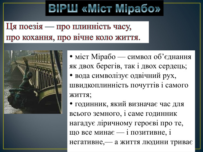  міст Мірабо — символ об’єднання як двох берегів, так і двох сердець;  вода символізує одвічний рух, швидкоплинність почуттів і самого життя;  годинник, який визначає час для всього земного, і саме годинник нагадує ліричному героєві про те, що все минає — і позитивне, і негативне,— а життя людини триває   