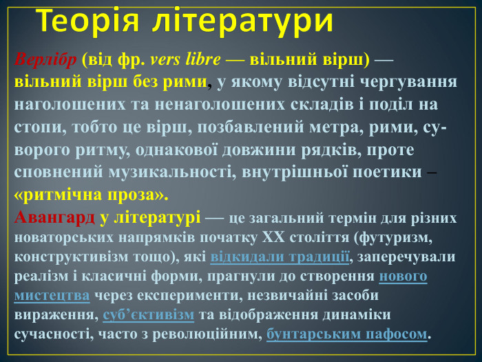Верлібр (від фр. vers libre — вільний вірш) — вільний вірш без рими, у якому відсутні чергування наголошених та ненаголошених складів і поділ на стопи, тобто це вірш, позбавлений метра, рими, су- ворого ритму, однакової довжини рядків, проте сповнений музикальності, внутрішньої поетики – «ритмічна проза». Авангард у літературі — це загальний термін для різних новаторських напрямків початку XX століття (футуризм, конструктивізм тощо), які відкидали традиції, заперечували реалізм і класичні форми, прагнули до створення нового мистецтва через експерименти, незвичайні засоби вираження, суб’єктивізм та відображення динаміки сучасності, часто з революційним, бунтарським пафосом.   