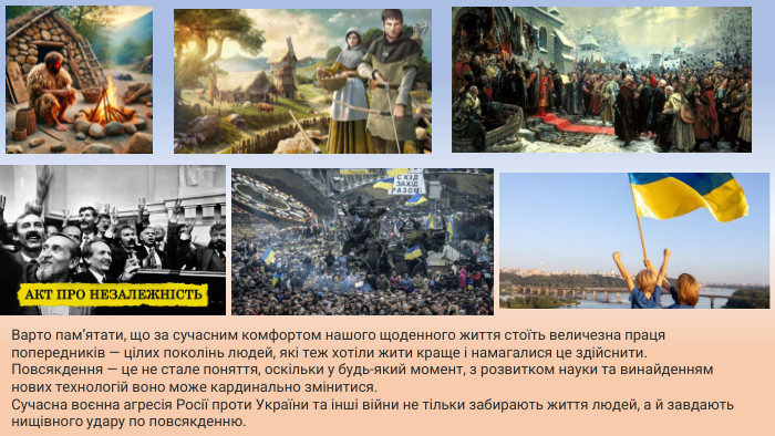 Варто пам’ятати, що за сучасним комфортом нашого щоденного життя стоїть величезна праця попередників — цілих поколінь людей, які теж хотіли жити краще і намагалися це здійснити. Повсякдення — це не стале поняття, оскільки у будь-який момент, з розвитком науки та винайденням нових технологій воно може кардинально змінитися. Сучасна воєнна агресія Росії проти України та інші війни не тільки забирають життя людей, а й завдають нищівного удару по повсякденню.