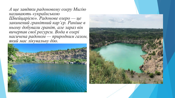  А ще завдяки радоновому озеру Мигію називають «українською Швейцарією». Радонове озеро — це закинений гранітний кар’єр. Раніше в ньому добували граніт, але зараз він вичерпав свої ресурси. Вода в озері насичена радоном — природним газом, який має лікувальну дію. 