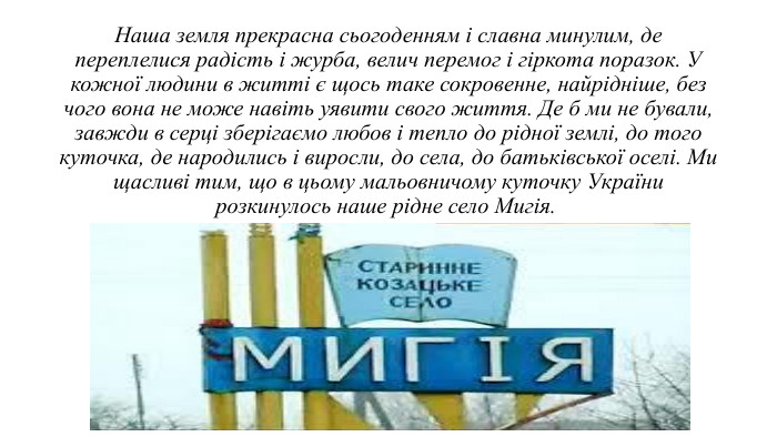 Наша земля прекрасна сьогоденням і славна минулим, де переплелися радість і журба, велич перемог і гіркота поразок. У кожної людини в житті є щось таке сокровенне, найрідніше, без чого вона не може навіть уявити свого життя. Де б ми не бували, завжди в серці зберігаємо любов і тепло до рідної землі, до того куточка, де народились і виросли, до села, до батьківської оселі. Ми щасливі тим, що в цьому мальовничому куточку України розкинулось наше рідне село Мигія. 