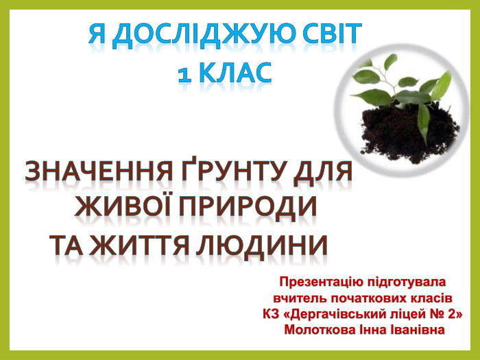 Я досліджую світ 1 клас Презентацію підготувала вчитель початкових класів. КЗ «Дергачівський ліцей № 2» Молоткова Інна Іванівна. Значення ґрунту для живої природи. Та життя людини