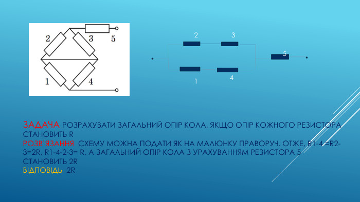 ЗАДАЧА Розрахувати загальний опір кола, якщо опір кожного резистора становить RРОЗВ’Язання схему можна подати як на малюнку Праворуч. Отже, r1-4 =r2-3=2r, R1-4-2-3= r, а загальний опір кола з урахуванням резистора 5 становить 2rвідповідь 2r23145