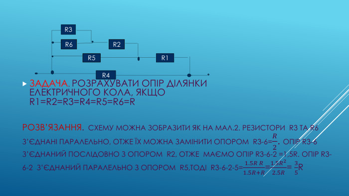 РОЗВ’ЯЗАННЯ. СХЕМУ МОЖНА ЗОБРАЗИТИ ЯК НА МАЛ.2. РЕЗИСТОРИ R3 ТА R6 З’ЄДНАНІ ПАРАЛЕЛЬНО, ОТЖЕ ЇХ МОЖНА ЗАМІНИТИ ОПОРОМ R3-6=𝑅2. ОПІР R3-6 З’ЄДНАНИЙ ПОСЛІДОВНО З ОПОРОМ R2, ОТЖЕ МАЄМО ОПІР R3-6-2 =1,5 R. ОПІР R3-6-2 З’ЄДНАНИЙ ПАРАЛЕЛЬНО З ОПОРОМ R5,ТОДІ R3-6-2-5=1.5𝑅 𝑅1.5𝑅+𝑅=1.5𝑅22.5𝑅= 35 R ЗАДАЧА. РОЗРАХУВАТИ ОПІР ДІЛЯНКИ ЕЛЕКТРИЧНОГО КОЛА, ЯКЩО R1=R2=R3=R4=R5=R6=RR3 R6 R2 R5 R1 R4