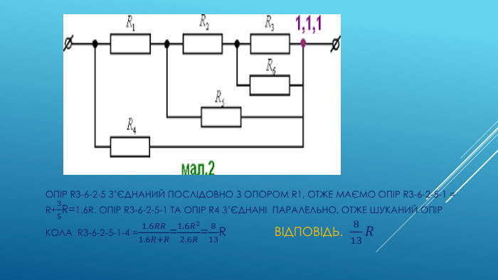 ОПІР R3-6-2-5 З’ЄДНАНИЙ ПОСЛІДОВНО З ОПОРОМ R1, ОТЖЕ МАЄМО ОПІР R3-6-2-5-1 = R+35 R=1.6 R. ОПІР R3-6-2-5-1 ТА ОПІР R4 З’ЄДНАНІ ПАРАЛЕЛЬНО, ОТЖЕ ШУКАНИЙ ОПІР КОЛА R3-6-2-5-1-4 =1.6𝑅𝑅1.6𝑅+𝑅=1.6𝑅22.6𝑅=813 R ВІДПОВІДЬ. 813𝑅 