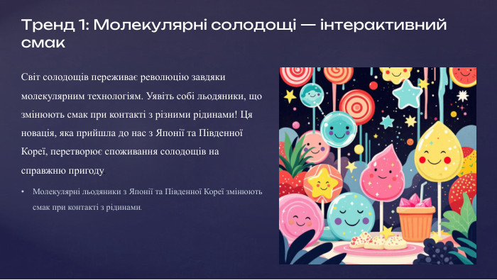 Тренд 1: Молекулярні солодощі — інтерактивний смак. Світ солодощів переживає революцію завдяки молекулярним технологіям. Уявіть собі льодяники, що змінюють смак при контакті з різними рідинами! Ця новація, яка прийшла до нас з Японії та Південної Кореї, перетворює споживання солодощів на справжню пригоду. Молекулярні льодяники з Японії та Південної Кореї змінюють смак при контакті з рідинами. Ці незвичайні десерти набули шаленої популярності в Tik. Tok, адже кожен ковток або зміна рідини обіцяє нову смакову сенсацію, перетворюючи звичайну цукерку на інтерактивний експеримент.