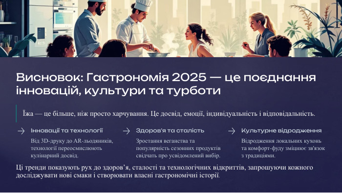 Висновок: Гастрономія 2025 — це поєднання інновацій, культури та турботиЇжа — це більше, ніж просто харчування. Це досвід, емоції, індивідуальність і відповідальність.Інновації та технологіїВід 3 D-друку до AR-льодяників, технології переосмислюють кулінарний досвід. Здоров'я та сталість. Зростання веганства та популярність сезонних продуктів свідчать про усвідомлений вибір. Культурне відродження. Відродження локальних кухонь та комфорт-фуду зміцнює зв'язок з традиціями. Ці тренди показують рух до здоров’я, сталості та технологічних відкриттів, запрошуючи кожного досліджувати нові смаки і створювати власні гастрономічні історії.