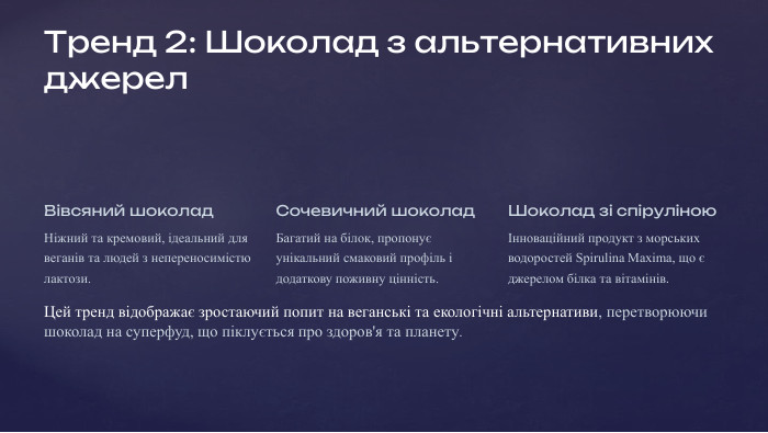 Тренд 2: Шоколад з альтернативних джерел. Вівсяний шоколад. Ніжний та кремовий, ідеальний для веганів та людей з непереносимістю лактози. Сочевичний шоколад. Багатий на білок, пропонує унікальний смаковий профіль і додаткову поживну цінність. Шоколад зі спіруліноюІнноваційний продукт з морських водоростей Spirulina Maxima, що є джерелом білка та вітамінів. Цей тренд відображає зростаючий попит на веганські та екологічні альтернативи, перетворюючи шоколад на суперфуд, що піклується про здоров'я та планету.