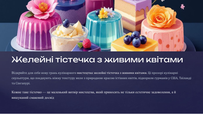 Желейні тістечка з живими квітами. Відкрийте для себе нову грань кулінарного мистецтва: желейні тістечка з живими квітами. Ці прозорі кулінарні скульптури, що поєднують ніжну текстуру желе з природною красою їстівних квітів, підкорили гурманів у США, Таїланді та Сінгапурі. Кожне таке тістечко — це маленький витвір мистецтва, який приносить не тільки естетичне задоволення, а й вишуканий смаковий досвід.