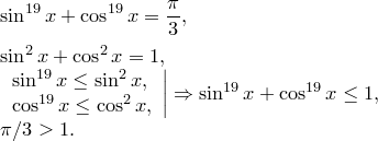 \begin{array}{l}<br />
\displaystyle\sin^{19}x+\cos^{19}x={\pi\over 3},\\[3mm]<br />
\sin^2x+\cos^2x=1,\\<br />
\left.\begin{array}{l}<br />
\sin^{19}x\le\sin^2x,\\<br />
\cos^{19}x\le\cos^2x,<br />
\end{array}\right|\Rightarrow\sin^{19}x+\cos^{19}x\le1,\\<br />
\pi/3>1.<br />
\end{array}