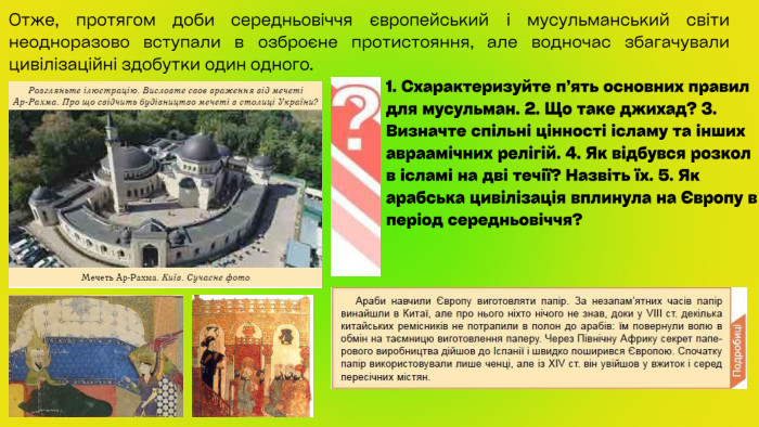 Отже, протягом доби середньовіччя європейський і мусульманський світи неодноразово вступали в озброєне протистояння, але водночас збагачували цивілізаційні здобутки один одного.1. Схарактеризуйте п’ять основних правил для мусульман. 2. Що таке джихад? 3. Визначте спільні цінності ісламу та інших авраамічних релігій. 4. Як відбувся розкол в ісламі на дві течії? Назвіть їх. 5. Як арабська цивілізація вплинула на Європу в період середньовіччя?