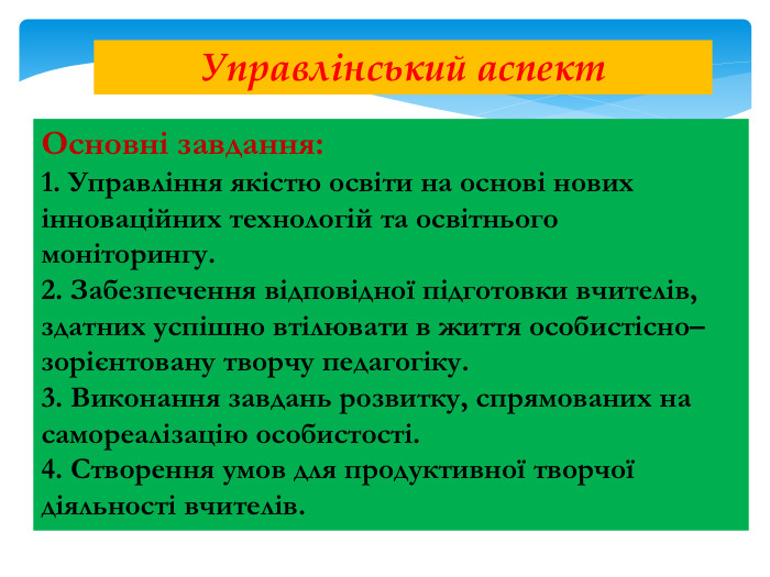 Основні завдання:1. Управління якістю освіти на основі нових інноваційних технологій та освітнього моніторингу.2. Забезпечення відповідної підготовки вчителів, здатних успішно втілювати в життя особистісно–зорієнтовану творчу педагогіку.3. Виконання завдань розвитку, спрямованих на самореалізацію особистості.4. Створення умов для продуктивної творчої діяльності вчителів. Управлінський аспект
