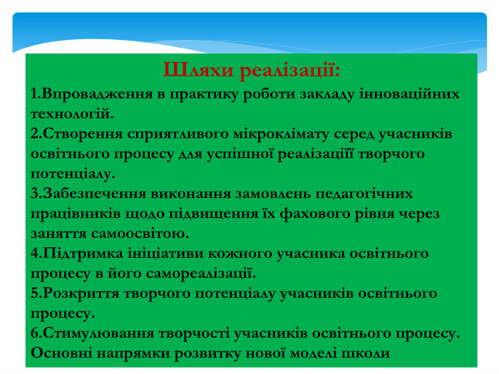Шляхи реалізації:1. Впровадження в практику роботи закладу інноваційних технологій.2. Створення сприятливого мікроклімату серед учасників освітнього процесу для успішної реалізаціїї творчого потенціалу.3. Забезпечення виконання замовлень педагогічних працівників щодо підвищення їх фахового рівня через заняття самоосвітою.4. Підтримка ініціативи кожного учасника освітнього процесу в його самореалізації.5. Розкриття творчого потенціалу учасників освітнього процесу.6. Стимулювання творчості учасників освітнього процесу. Основні напрямки розвитку нової моделі школи