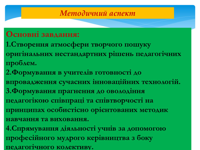 Основні завдання:1. Створення атмосфери творчого пошуку оригінальних нестандартних рішень педагогічних проблем.2. Формування в учителів готовності до впровадження сучасних інноваційних технологій.3. Формування прагнення до оволодіння педагогікою співпраці та співтворчості на принципах особистісно орієнтованих методик навчання та виховання.4. Спрямування діяльності учнів за допомогою професійного мудрого керівництва з боку педагогічного колективу. Методичний аспект