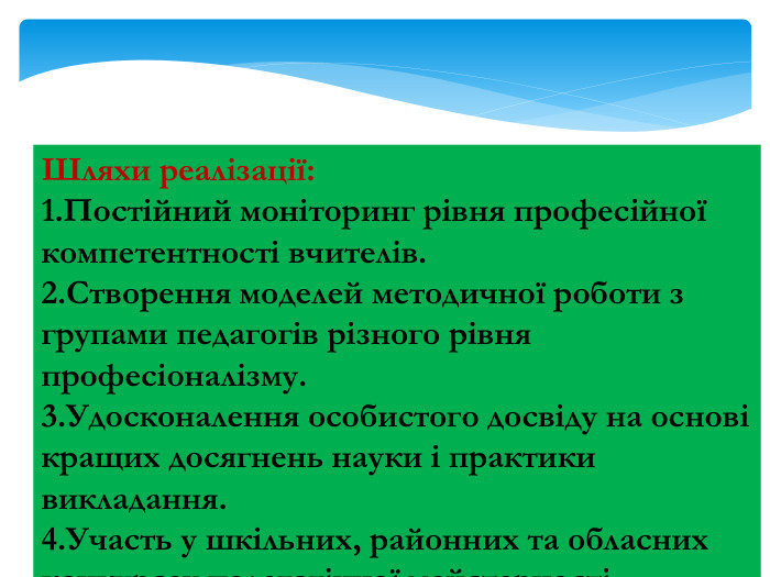 Шляхи реалізації:1. Постійний моніторинг рівня професійної компетентності вчителів.2. Створення моделей методичної роботи з групами педагогів різного рівня професіоналізму.3. Удосконалення особистого досвіду на основі кращих досягнень науки і практики викладання.4. Участь у шкільних, районних та обласних конкурсах педагогічної майстерності.
