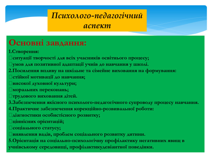 Основні завдання:1. Створення:ситуації творчості для всіх учасників освітнього процесу;умов для позитивної адаптації учнів до навчання у школі.2. Посилення впливу на шкільне та сімейне виховання на формування:стійкої мотивації до навчання;високої духовної культури;моральних переконань;трудового виховання дітей.3. Забезпечення якісного психолого-педагогічного супроводу процесу навчання.4. Практичне забезпечення корекційно-розвивальної роботи:діагностики особистісного розвитку;ціннісних орієнтацій;соціального статусу;виявлення вадів, проблем соціального розвитку дитини.5. Орієнтація на соціально-психологічну профілактику негативних явищ в учнівському середовищі, профілактикудевіантної поведінки. Психолого-педагогічний аспект