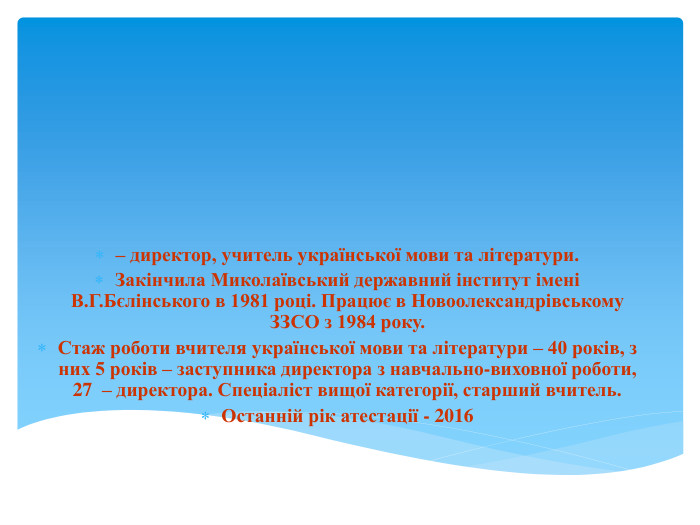 – директор, учитель української мови та літератури. Закінчила Миколаївський державний інститут імені В. Г. Бєлінського в 1981 році. Працює в Новоолександрівському ЗЗСО з 1984 року. Стаж роботи вчителя української мови та літератури – 40 років, з них 5 років – заступника директора з навчально-виховної роботи, 27 – директора. Спеціаліст вищої категорії, старший вчитель. Останній рік атестації - 2016 