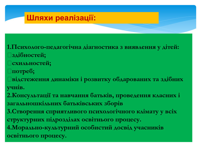 Шляхи реалізації:1. Психолого-педагогічна діагностика з виявлення у дітей:здібностей;схильностей;потреб;відстеження динаміки і розвитку обдарованих та здібних учнів.2. Консультації та навчання батьків, проведення класних і загальношкільних батьківських зборів3. Створення сприятливого психологічного клімату у всіх структурних підрозділах освітнього процесу.4. Морально-культурний особистий досвід учасників освітнього процесу.