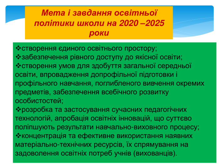 створення єдиного освітнього простору;забезпечення рівного доступу до якісної освіти;створення умов для здобуття загальної середньої освіти, впровадження допрофільної підготовки і профільного навчання, поглибленого вивчення окремих предметів, забезпечення всебічного розвитку особистостей;розробка та застосування сучасних педагогічних технологій, апробація освітніх інновацій, що суттєво поліпшують результати навчально-виховного процесу;концентрація та ефективне використання наявних матеріально-технічних ресурсів, їх спрямування на задоволення освітніх потреб учнів (вихованців). Мета і завдання освітньої політики школи на 2020 –2025 роки