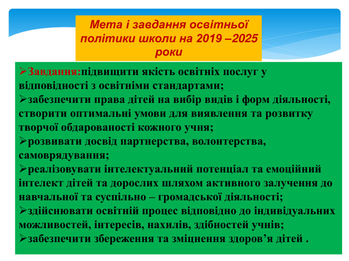 Мета і завдання освітньої політики школи на 2019 –2025 роки. Завдання:підвищити якість освітніх послуг у відповідності з освітніми стандартами;забезпечити права дітей на вибір видів і форм діяльності, створити оптимальні умови для виявлення та розвитку творчої обдарованості кожного учня;розвивати досвід партнерства, волонтерства, самоврядування;реалізовувати інтелектуальний потенціал та емоційний інтелект дітей та дорослих шляхом активного залучення до навчальної та суспільно – громадської діяльності;здійснювати освітній процес відповідно до індивідуальних можливостей, інтересів, нахилів, здібностей учнів;забезпечити збереження та зміцнення здоров’я дітей .