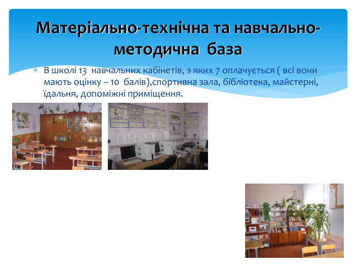 Матеріально-технічна та навчально-методична база. В школі 13 навчальних кабінетів, з яких 7 оплачується ( всі вони мають оцінку – 10 балів),спортивна зала, бібліотека, майстерні, їдальня, допоміжні приміщення.