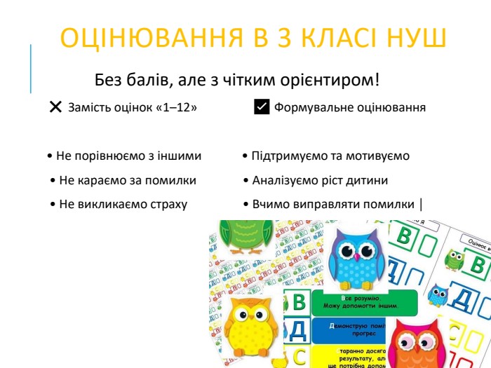  ОЦІНЮВАННЯ В 3 КЛАСІ НУШБез балів, але з чітким орієнтиром! ❌ Замість оцінок «1–12» ✅ Формувальне оцінювання • Не порівнюємо з іншими • Підтримуємо та мотивуємо • Не караємо за помилки • Аналізуємо ріст дитини • Не викликаємо страху • Вчимо виправляти помилки │