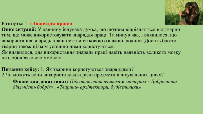 Розгортка 1. «Знаряддя праці»Опис ситуації: У давнину існувала думка, що людина відрізняється від тварин тим, що може використовувати знаряддя праці. Та минув час, і виявилося, що використання знарядь праці не є винятковою ознакою людини. Досить багато тварин також цілком успішно ними користуються. Як виявилося, для використання знарядь праці навіть наявність великого мозку не є обов’язковою умовою. Питання кейсу: 1. Як тварини користуються знаряддями? 2. Чи можуть вони використовувати різні предмети в лікувальних цілях?Фішки для допитливих: Підготовлений вчителем матеріал « Доброчинна діяльність бобрів» , «Тварини- архітектори, будівельники»