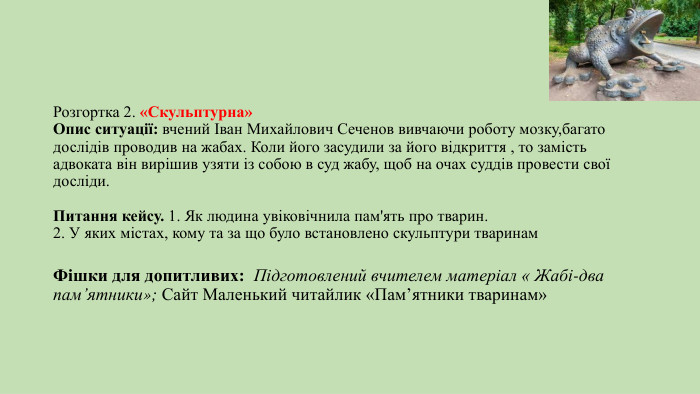 Розгортка 2. «Скульптурна»Опис ситуації: вчений Іван Михайлович Сеченов вивчаючи роботу мозку,багато дослідів проводив на жабах. Коли його засудили за його відкриття , то замість адвоката він вирішив узяти із собою в суд жабу, щоб на очах суддів провести свої досліди. Питання кейсу. 1. Як людина увіковічнила пам'ять про тварин. 2. У яких містах, кому та за що було встановлено скульптури тваринам. Фішки для допитливих: Підготовлений вчителем матеріал « Жабі-два пам’ятники»; Сайт Маленький читайлик «Пам’ятники тваринам»