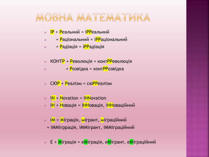 Мовна математикаІР + Реальний = іРРеальний + Раціональний = іРРаціональний + Радіація = іРРадіація. КОНТР + Революція = конт. РРеволюція + Розвідка = конт. РРозвідка. СЮР + Реалізм = сю. РРеалізм. IN + Novation = i. NNovationІН + Новація = іННовація, іННоваційнийІМ + Міграція, мігрант, міграційний = іММігррація, іММігрант, іММіграційний. Е + Міграція = е. Міграція, е. Мігрант, е. Міграційний