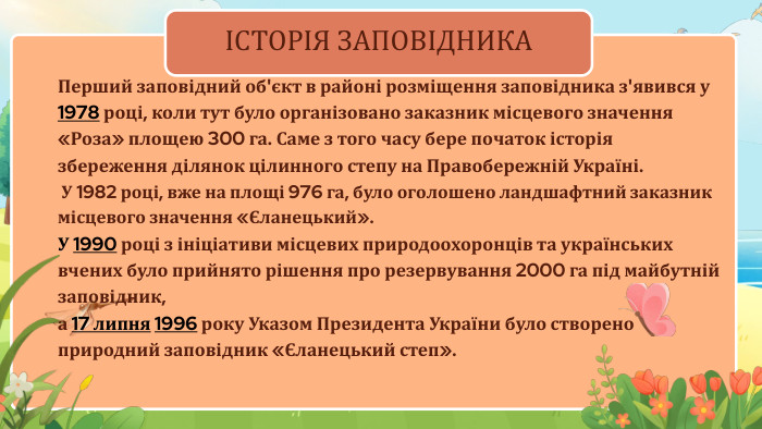 ІСТОРІЯ ЗАПОВІДНИКАПерший заповідний об'єкт в районі розміщення заповідника з'явився у 1978 році, коли тут було організовано заказник місцевого значення «Роза» площею 300 га. Саме з того часу бере початок історія збереження ділянок цілинного степу на Правобережній Україні. У 1982 році, вже на площі 976 га, було оголошено ландшафтний заказник місцевого значення «Єланецький». У 1990 році з ініціативи місцевих природоохоронців та українських вчених було прийнято рішення про резервування 2000 га під майбутній заповідник, а 17 липня 1996 року Указом Президента України було створено природний заповідник «Єланецький степ».