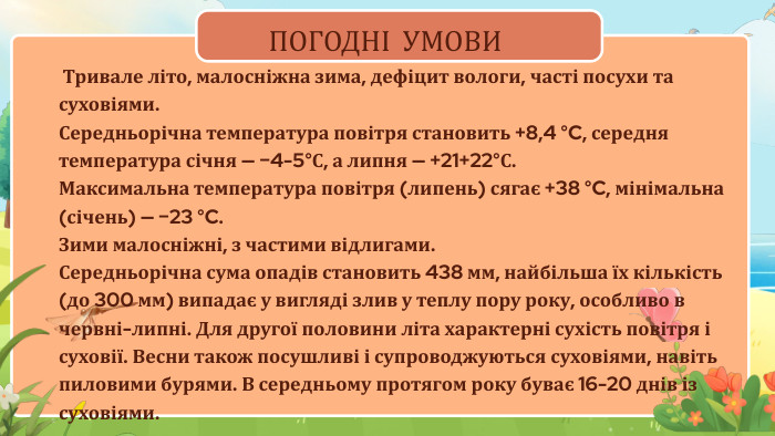 ПОГОДНІ УМОВИ Тривале літо, малосніжна зима, дефіцит вологи, часті посухи та суховіями. Середньорічна температура повітря становить +8,4 °C, середня температура січня — −4-5°С, а липня — +21+22°С. Максимальна температура повітря (липень) сягає +38 °C, мінімальна (січень) — −23 °C. Зими малосніжні, з частими відлигами. Середньорічна сума опадів становить 438 мм, найбільша їх кількість (до 300 мм) випадає у вигляді злив у теплу пору року, особливо в червні-липні. Для другої половини літа характерні сухість повітря і суховії. Весни також посушливі і супроводжуються суховіями, навіть пиловими бурями. В середньому протягом року буває 16-20 днів із суховіями.