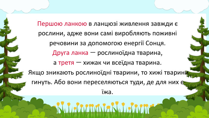 Першою ланкою в ланцюзі живлення завжди є рослини, адже вони самі виробляють поживні речовини за допомогою енергії Сонця. Друга ланка — рослиноїдна тварина, а третя — хижак чи всеїдна тварина. Якщо зникають рослиноїдні тварини, то хижі тварини гинуть. Або вони переселяються туди, де для них є їжа.