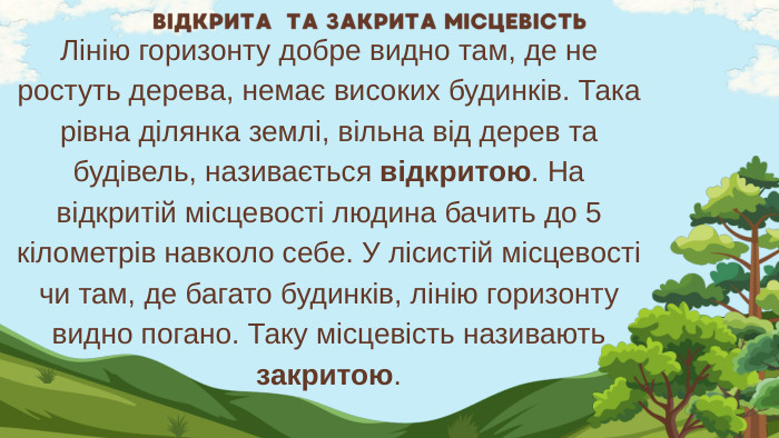 Лінію горизонту добре видно там, де не ростуть дерева, немає високих будинків. Така рівна ділянка землі, вільна від дерев та будівель, називається відкритою. На відкритій місцевості людина бачить до 5 кілометрів навколо себе. У лісистій місцевості чи там, де багато будинків, лінію горизонту видно погано. Таку місцевість називають закритою. ВІДКРИТА ТА ЗАКРИТА МІСЦЕВІСТЬ