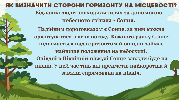 ЯК ВИЗНАЧИТИ СТОРОНИ ГОРИЗОНТУ НА МІСЦЕВОСТІ?Віддавна люди знаходили шлях за допомогою небесного світила - Сонця. Надійним дороговказом є Сонце, за ним можна орієнтуватися в ясну погоду. Кожного ранку Сонце піднімається над горизонтом й опівдні займає найвище положення на небосхилі. Опівдні в Північній півкулі Сонце завжди буде на півдні. У цей час тінь від предметів найкоротша й завжди спрямована на північ.