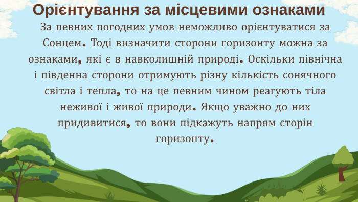 За певних погодних умов неможливо орієнтуватися за Сонцем. Тоді визначити сторони горизонту можна за ознаками, які є в навколишній природі. Оскільки північна і південна сторони отримують різну кількість сонячного світла і тепла, то на це певним чином реагують тіла неживої і живої природи. Якщо уважно до них придивитися, то вони підкажуть напрям сторін горизонту. Орієнтування за місцевими ознаками