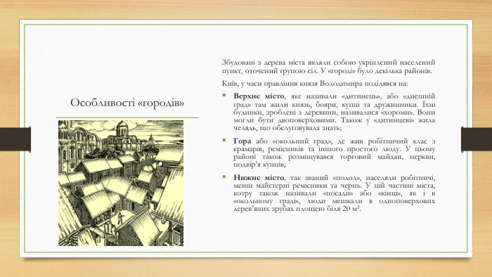 Особливості «городів»Збудовані з дерева міста являли собою укріплений населений пункт, оточений групою сіл. У «городі» було декілька районів. Київ, у часи правління князя Володимира поділявся на: Верхнє місто, яке називали «дитинець», або «днешній град» там жили князь, бояри, купці та дружинники. Їхні будинки, зроблені з деревини, називалися «хороми». Вони могли бути двоповерховими. Також у «дитинцеві» жила челядь, що обслуговувала знать;Гора або «окольний град», де жив робітничий клас з крамарів, ремісників та іншого простого люду. У цьому районі також розміщувався торговий майдан, церкви, подвір’я купців;Нижнє місто, так званий «подол», населяли робітничі, менш майстерні ремісники та чернь. У цій частині міста, котру також називали «посади» або «кінці», як і в «окольному граді», люди мешкали в одноповерхових дерев’яних зрубах площею біля 20 м².