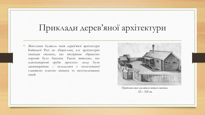 Приклади дерев’яної архітектури. Житлових будівель часів дерев’яної архітектури Київської Русі не збереглося, але архітектурні знахідки свідчать, що внутрішнє убранство хоромів було багатим. Також виявлено, що одноповерхові зруби простого люду були двокамерними – складалися з охоплюваної глиняною плитою кімнати то неотоплюваних сіней. Приблизно так виглядало житло киянина. ХІ – ХІІ ст.