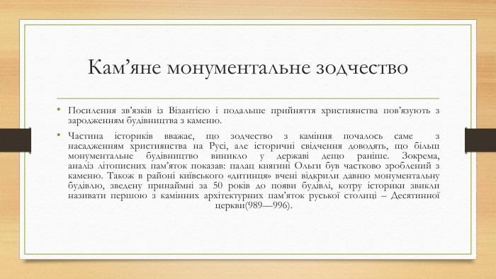 Кам’яне монументальне зодчество. Посилення зв’язків із Візантією і подальше прийняття християнства пов’язують з зародженням будівництва з каменю. Частина істориків вважає, що зодчество з каміння почалось саме  з насадженням християнства на Русі, але історичні свідчення доводять, що більш монументальне будівництво виникло у державі дещо раніше. Зокрема, аналіз літописних пам’яток показав: палац княгині Ольги був частково зроблений з каменю. Також в районі київського «дитинця» вчені відкрили давню монументальну будівлю, зведену принаймні за 50 років до появи будівлі, котру історики звикли називати першою з камінних архітектурних пам’яток руської столиці – Десятинної церкви(989—996).