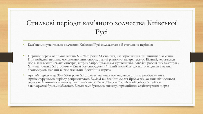 Стильові періоди кам’яного зодчества Київської РусіКам’яне монументальне зодчество Київської Русі складається з 5 стильових періодів: Перший період охоплює кінець X – 30-ті роки XI століття, час зародження будівництва з каменю. При побудові перших монументальних споруд русичі рівнялися на архітектуру Візантії, керувалися порадами візантійських майстрів, котрих запрошували для будівництва. Завдяки роботі цих майстрів у XI – на початку XI сторіччя у Києві був споруджений цілий ансамбль, до якого входили 2 великі двоповерхові палаци та вже згадувана Десятинна церква;Другий період – це 30 – 50-ті роки XI століття, на котрі приходиться стрімка розбудова міст. Архітектуру цього періоду репрезентують будівлі так званого «міста Ярослава», до яких відноситься одна з найцінніших архітектурних пам’яток Київської Русі – Софійський собор. У цей час давньоруські будівлі набувають більш самобутнього вигляду, гармонійних архітектурних форм;