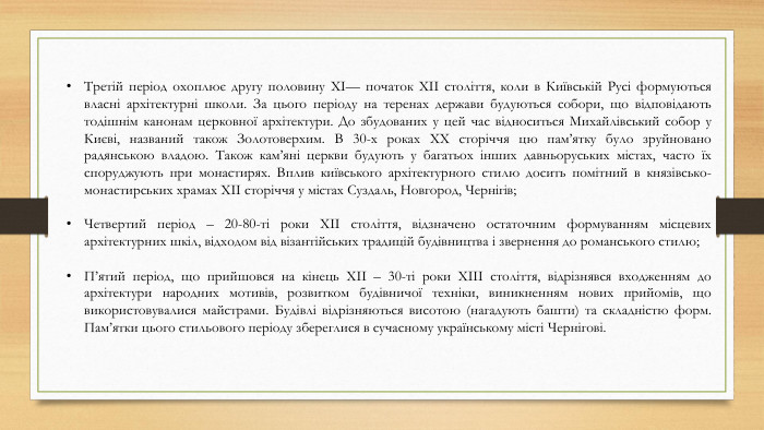 Третій період охоплює другу половину XI— початок XII століття, коли в Київській Русі формуються власні архітектурні школи. За цього періоду на теренах держави будуються собори, що відповідають тодішнім канонам церковної архітектури. До збудованих у цей час відноситься Михайлівський собор у Києві, названий також Золотоверхим. В 30-х роках XX сторіччя цю пам’ятку було зруйновано радянською владою. Також кам’яні церкви будують у багатьох інших давньоруських містах, часто їх споруджують при монастирях. Вплив київського архітектурного стилю досить помітний в князівсько-монастирських храмах XII сторіччя у містах Суздаль, Новгород, Чернігів;Четвертий період – 20-80-ті роки XII століття, відзначено остаточним формуванням місцевих архітектурних шкіл, відходом від візантійських традицій будівництва і звернення до романського стилю;П’ятий період, що прийшовся на кінець XII – 30-ті роки XIII століття, відрізнявся входженням до архітектури народних мотивів, розвитком будівничої техніки, виникненням нових прийомів, що використовувалися майстрами. Будівлі відрізняються висотою (нагадують башти) та складністю форм. Пам’ятки цього стильового періоду збереглися в сучасному українському місті Чернігові.