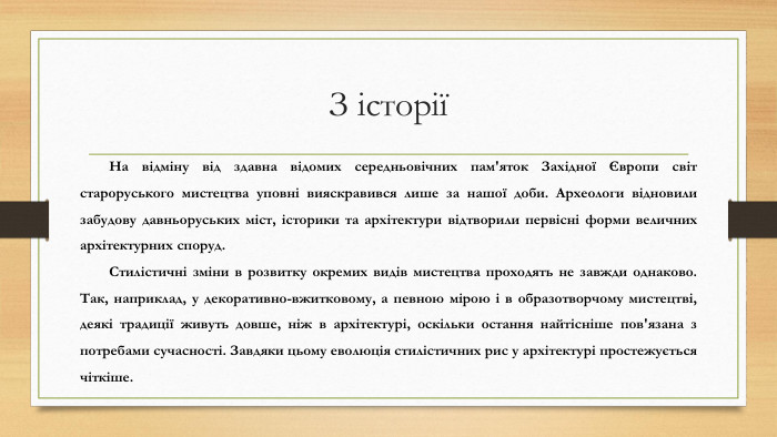 З історії На відміну від здавна відомих середньовічних пам'яток Західної Європи світ староруського мистецтва уповні вияскравився лише за нашої доби. Археологи відновили забудову давньоруських міст, історики та архітектури відтворили первісні форми величних архітектурних споруд. Стилістичні зміни в розвитку окремих видів мистецтва проходять не завжди однаково. Так, наприклад, у декоративно-вжитковому, а певною мірою і в образотворчому мистецтві, деякі традиції живуть довше, ніж в архітектурі, оскільки остання найтісніше пов'язана з потребами сучасності. Завдяки цьому еволюція стилістичних рис у архітектурі простежується чіткіше.